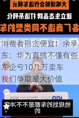 消费者别贪便宜！余承东：华为真搞不懂有些车企亏10几万卖车 我们争取最大价值