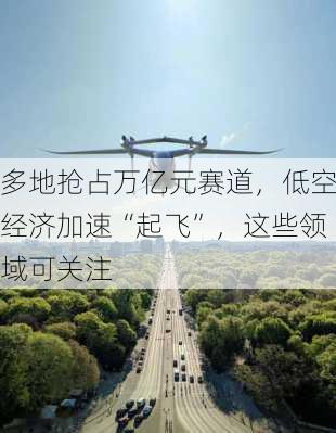 多地抢占万亿元赛道，低空经济加速“起飞”，这些领域可关注