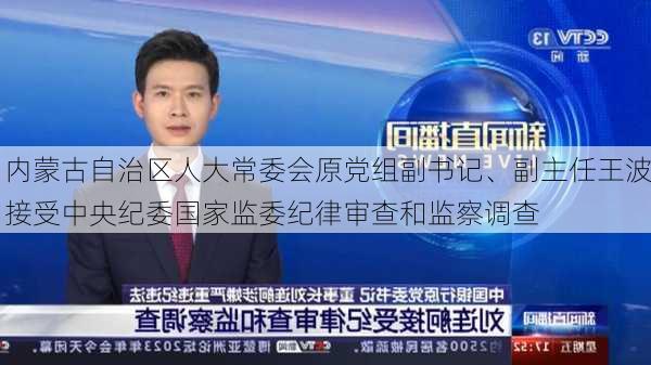 内蒙古自治区人大常委会原党组副书记、副主任王波接受中央纪委国家监委纪律审查和监察调查