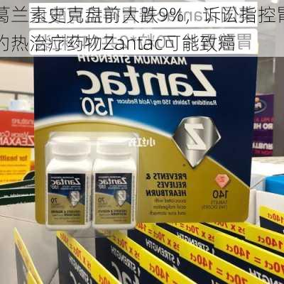 葛兰素史克盘前大跌9%，诉讼指控胃灼热治疗药物Zantac可能致癌