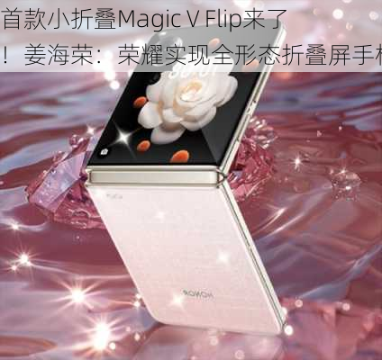 首款小折叠Magic V Flip来了！姜海荣：荣耀实现全形态折叠屏手机布局