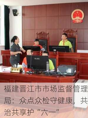 福建晋江市市场监督管理局：众点众检守健康，共治共享护“六一”