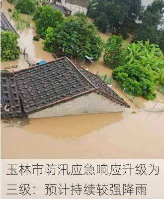 玉林市防汛应急响应升级为三级：预计持续较强降雨