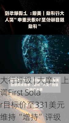 大行评级 | 大摩：上调First Solar目标价至331美元 维持“增持”评级