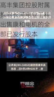 高丰集团控股附属拟向长河电业工程出售康和电机的全部已发行股本