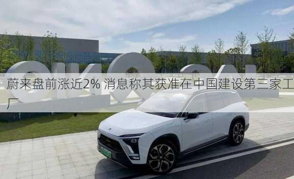 蔚来盘前涨近2% 消息称其获准在中国建设第三家工厂