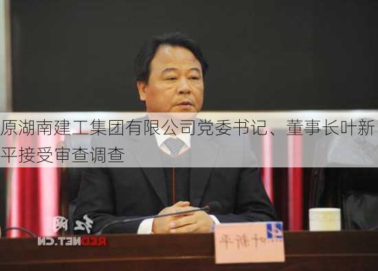 原湖南建工集团有限公司党委书记、董事长叶新平接受审查调查