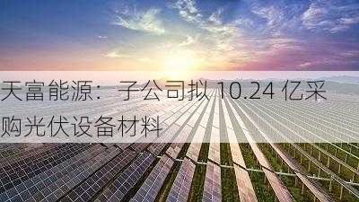 天富能源：子公司拟 10.24 亿采购光伏设备材料