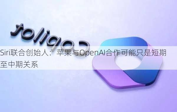 Siri联合创始人：苹果与OpenAI合作可能只是短期至中期关系