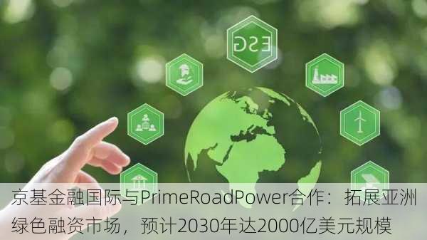 京基金融国际与PrimeRoadPower合作：拓展亚洲绿色融资市场，预计2030年达2000亿美元规模