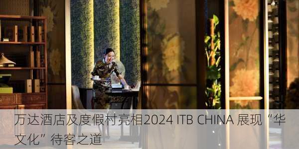 万达酒店及度假村亮相2024 ITB CHINA 展现“华文化”待客之道