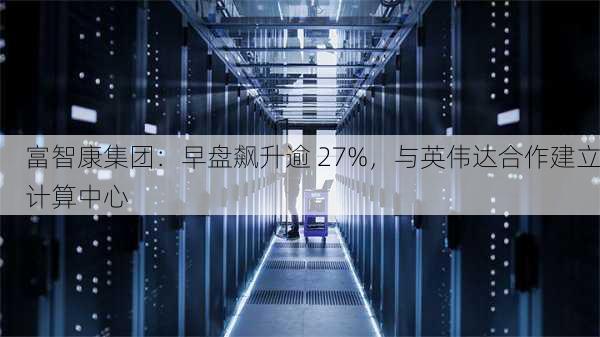 富智康集团：早盘飙升逾 27%，与英伟达合作建立计算中心