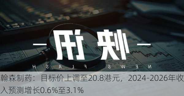 翰森制药：目标价上调至20.8港元，2024-2026年收入预测增长0.6%至3.1%