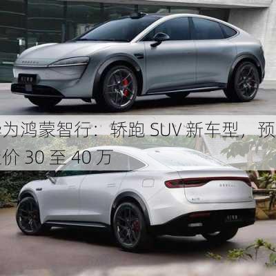 华为鸿蒙智行：轿跑 SUV 新车型，预计定价 30 至 40 万