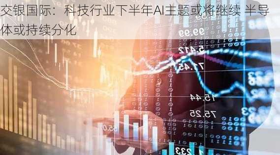 交银国际：科技行业下半年AI主题或将继续 半导体或持续分化