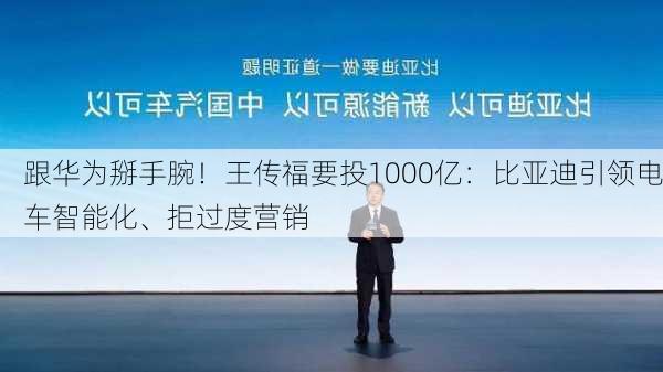 跟华为掰手腕！王传福要投1000亿：比亚迪引领电车智能化、拒过度营销