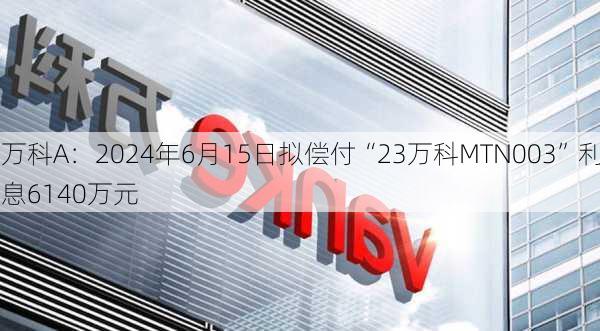 万科A：2024年6月15日拟偿付“23万科MTN003”利息6140万元