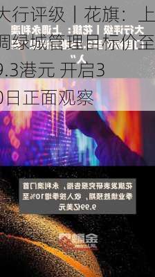 大行评级｜花旗：上调绿城管理目标价至9.3港元 开启30日正面观察