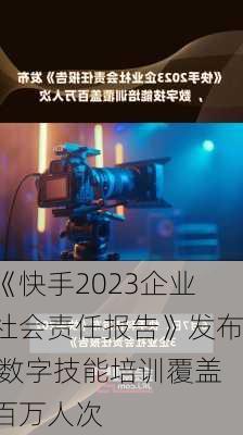 《快手2023企业社会责任报告》发布 数字技能培训覆盖百万人次