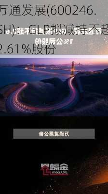 万通发展(600246.SH)：GLP拟减持不超2.61%股份