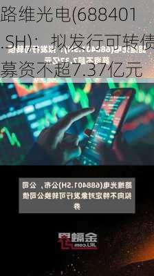 路维光电(688401.SH)：拟发行可转债募资不超7.37亿元