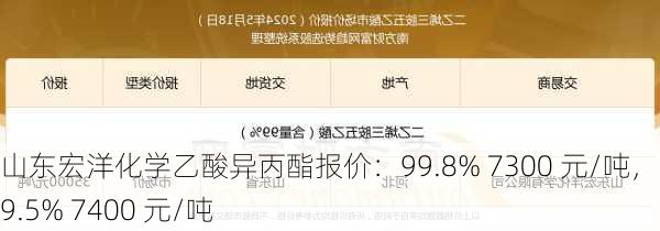 山东宏洋化学乙酸异丙酯报价：99.8% 7300 元/吨，＞99.5% 7400 元/吨