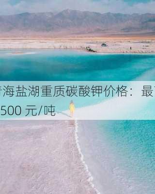 青海盐湖重质碳酸钾价格：最高 6500 元/吨