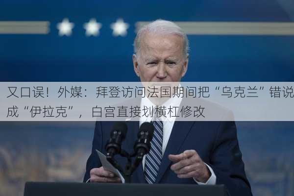 又口误！外媒：拜登访问法国期间把“乌克兰”错说成“伊拉克”，白宫直接划横杠修改