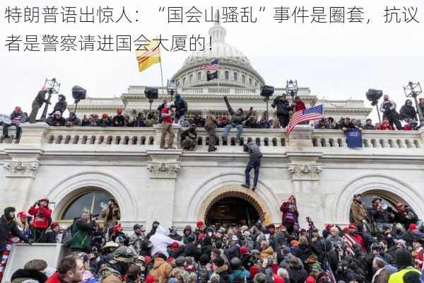 特朗普语出惊人：“国会山骚乱”事件是圈套，抗议者是警察请进国会大厦的！