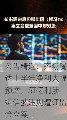 公告精选：齐翔腾达上半年净利大幅预增；ST亿利涉嫌信披违规遭证监会立案