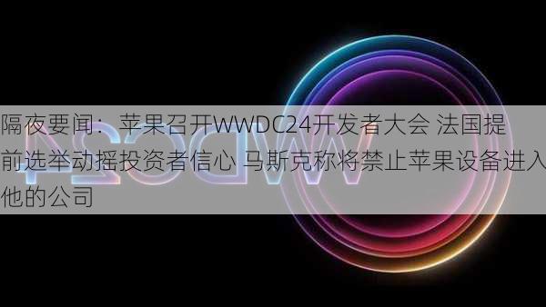 隔夜要闻：苹果召开WWDC24开发者大会 法国提前选举动摇投资者信心 马斯克称将禁止苹果设备进入他的公司