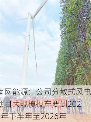 南网能源：公司分散式风电项目大规模投产要到2025年下半年至2026年