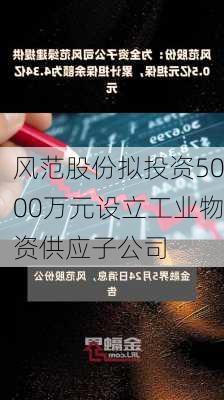 风范股份拟投资5000万元设立工业物资供应子公司