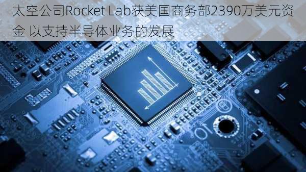 太空公司Rocket Lab获美国商务部2390万美元资金 以支持半导体业务的发展