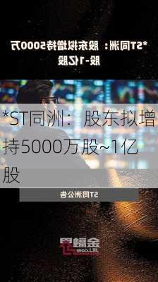 *ST同洲：股东拟增持5000万股~1亿股