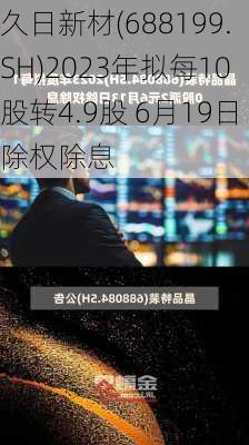 久日新材(688199.SH)2023年拟每10股转4.9股 6月19日除权除息