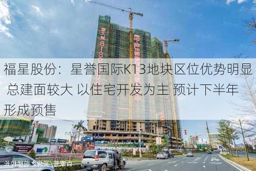 福星股份：星誉国际K13地块区位优势明显 总建面较大 以住宅开发为主 预计下半年形成预售