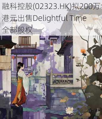 融科控股(02323.HK)拟200万港元出售Delightful Time全部股权