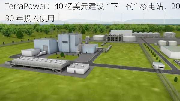 TerraPower：40 亿美元建设“下一代”核电站，2030 年投入使用