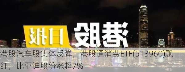 港股汽车股集体反弹，港股通消费ETF(513960)飘红，比亚迪股份涨超7%