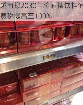 越南拟2030年将酒精饮料消费税提高至100%