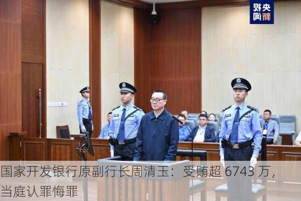 国家开发银行原副行长周清玉：受贿超 6743 万，当庭认罪悔罪