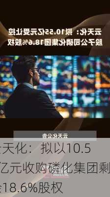 云天化：拟以10.55亿元收购磷化集团剩余18.6%股权