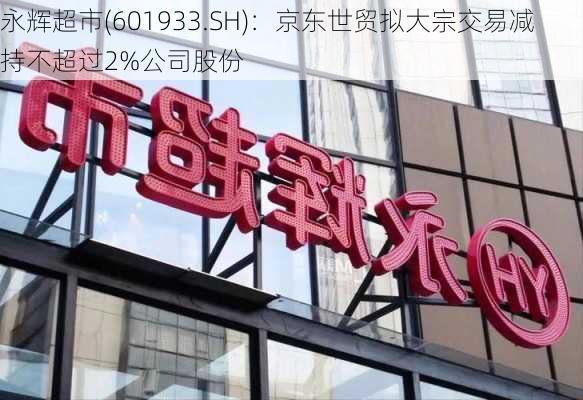 永辉超市(601933.SH)：京东世贸拟大宗交易减持不超过2%公司股份