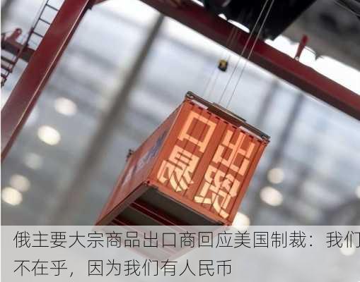 俄主要大宗商品出口商回应美国制裁：我们不在乎，因为我们有人民币