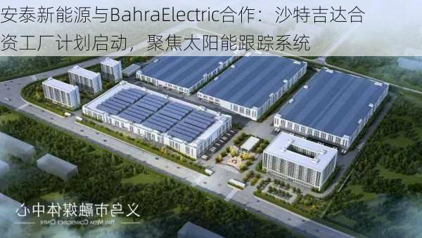 安泰新能源与BahraElectric合作：沙特吉达合资工厂计划启动，聚焦太阳能跟踪系统