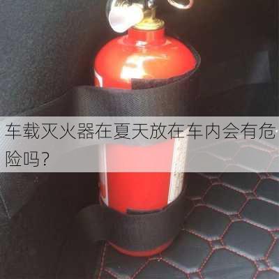 车载灭火器在夏天放在车内会有危险吗？