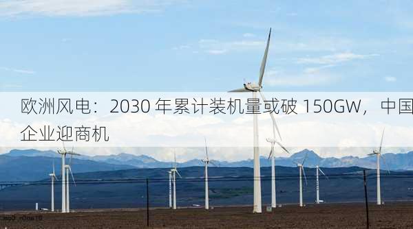 欧洲风电：2030 年累计装机量或破 150GW，中国企业迎商机