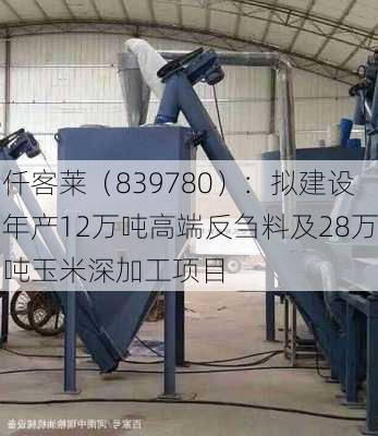 仟客莱（839780）：拟建设年产12万吨高端反刍料及28万吨玉米深加工项目