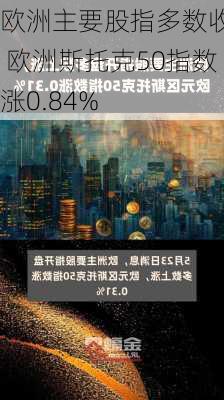 欧洲主要股指多数收涨 欧洲斯托克50指数涨0.84%